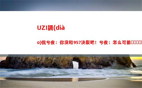 UZI調(diào)侃兮夜：你沒和957決裂吧！兮夜：怎么可能，我們天天一起玩